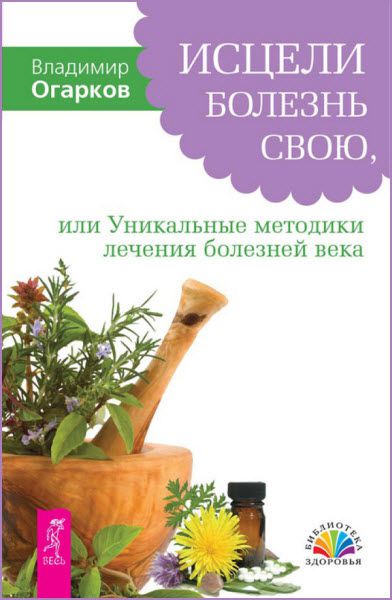 Владимир Огарков. Исцели болезнь свою, или уникальные методики лечения болезней века