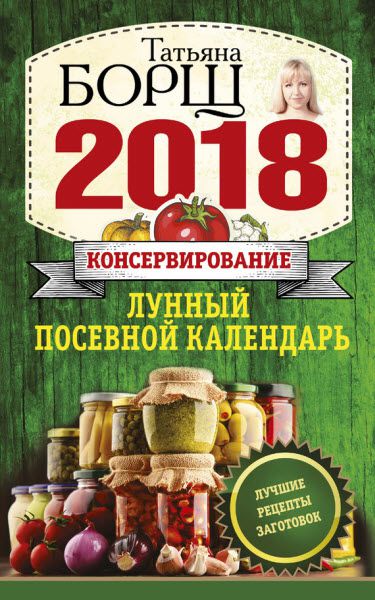 Татьяна Борщ. Консервирование. Лунный посевной календарь на 2018 год + лучшие рецепты заготовок